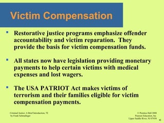 © Prentice Hall 2008
Pearson Education, Inc
Upper Saddle River, NJ 07458
Criminal Justice: A Brief Introduction, 7E
by Frank Schmalleger
42
 Restorative justice programs emphasize offender
accountability and victim reparation. They
provide the basis for victim compensation funds.
 All states now have legislation providing monetary
payments to help certain victims with medical
expenses and lost wagers.
 The USA PATRIOT Act makes victims of
terrorism and their families eligible for victim
compensation payments.
Victim Compensation
 