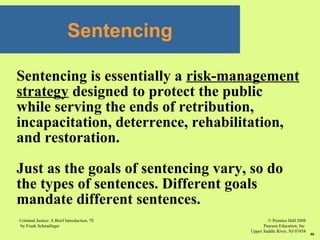 © Prentice Hall 2008
Pearson Education, Inc
Upper Saddle River, NJ 07458
Criminal Justice: A Brief Introduction, 7E
by Frank Schmalleger
46
Sentencing is essentially a risk-management
strategy designed to protect the public
while serving the ends of retribution,
incapacitation, deterrence, rehabilitation,
and restoration.
Just as the goals of sentencing vary, so do
the types of sentences. Different goals
mandate different sentences.
Sentencing
 