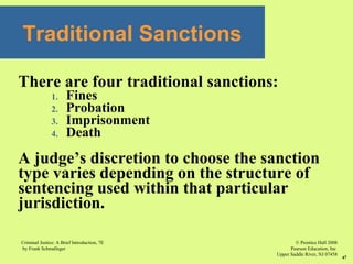 © Prentice Hall 2008
Pearson Education, Inc
Upper Saddle River, NJ 07458
Criminal Justice: A Brief Introduction, 7E
by Frank Schmalleger
47
There are four traditional sanctions:
1. Fines
2. Probation
3. Imprisonment
4. Death
A judge’s discretion to choose the sanction
type varies depending on the structure of
sentencing used within that particular
jurisdiction.
Traditional Sanctions
 
