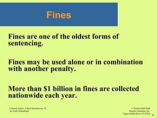 © Prentice Hall 2008
Pearson Education, Inc
Upper Saddle River, NJ 07458
Criminal Justice: A Brief Introduction, 7E
by Frank Schmalleger
51
Fines are one of the oldest forms of
sentencing.
Fines may be used alone or in combination
with another penalty.
More than $1 billion in fines are collected
nationwide each year.
Fines
 