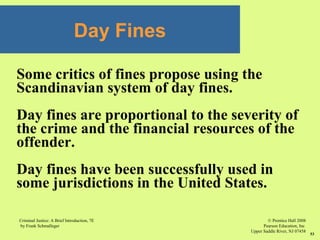 © Prentice Hall 2008
Pearson Education, Inc
Upper Saddle River, NJ 07458
Criminal Justice: A Brief Introduction, 7E
by Frank Schmalleger
53
Some critics of fines propose using the
Scandinavian system of day fines.
Day fines are proportional to the severity of
the crime and the financial resources of the
offender.
Day fines have been successfully used in
some jurisdictions in the United States.
Day Fines
 