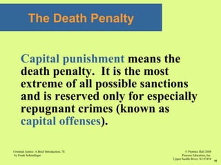 © Prentice Hall 2008
Pearson Education, Inc
Upper Saddle River, NJ 07458
Criminal Justice: A Brief Introduction, 7E
by Frank Schmalleger
55
The Death Penalty
Capital punishment means the
death penalty. It is the most
extreme of all possible sanctions
and is reserved only for especially
repugnant crimes (known as
capital offenses).
 