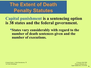 © Prentice Hall 2008
Pearson Education, Inc
Upper Saddle River, NJ 07458
Criminal Justice: A Brief Introduction, 7E
by Frank Schmalleger
56
The Extent of Death
Penalty Statutes
Capital punishment is a sentencing option
is 38 states and the federal government.
States vary considerably with regard to the
number of death sentences given and the
number of executions.
 