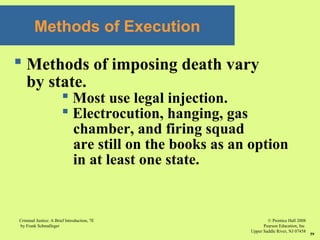 © Prentice Hall 2008
Pearson Education, Inc
Upper Saddle River, NJ 07458
Criminal Justice: A Brief Introduction, 7E
by Frank Schmalleger
59
Methods of Execution
 Methods of imposing death vary
by state.
 Most use legal injection.
 Electrocution, hanging, gas
chamber, and firing squad
are still on the books as an option
in at least one state.
 