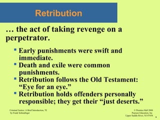 © Prentice Hall 2008
Pearson Education, Inc
Upper Saddle River, NJ 07458
Criminal Justice: A Brief Introduction, 7E
by Frank Schmalleger
6
Retribution
… the act of taking revenge on a
perpetrator.
 Early punishments were swift and
immediate.
 Death and exile were common
punishments.
 Retribution follows the Old Testament:
“Eye for an eye.”
 Retribution holds offenders personally
responsible; they get their “just deserts.”
 