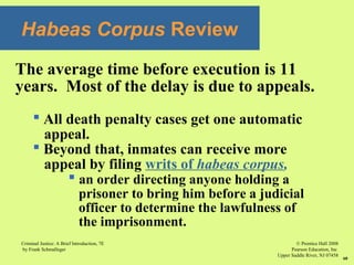 © Prentice Hall 2008
Pearson Education, Inc
Upper Saddle River, NJ 07458
Criminal Justice: A Brief Introduction, 7E
by Frank Schmalleger
60
Habeas Corpus Review
The average time before execution is 11
years. Most of the delay is due to appeals.
 All death penalty cases get one automatic
appeal.
 Beyond that, inmates can receive more
appeal by filing writs of habeas corpus,
 an order directing anyone holding a
prisoner to bring him before a judicial
officer to determine the lawfulness of
the imprisonment.
 