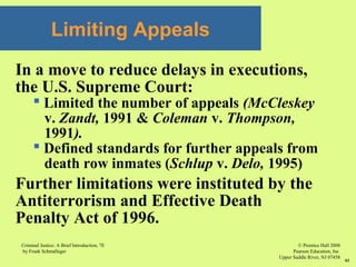 © Prentice Hall 2008
Pearson Education, Inc
Upper Saddle River, NJ 07458
Criminal Justice: A Brief Introduction, 7E
by Frank Schmalleger
61
Limiting Appeals
In a move to reduce delays in executions,
the U.S. Supreme Court:
 Limited the number of appeals (McCleskey
v. Zandt, 1991 & Coleman v. Thompson,
1991).
 Defined standards for further appeals from
death row inmates (Schlup v. Delo, 1995)
Further limitations were instituted by the
Antiterrorism and Effective Death
Penalty Act of 1996.
 