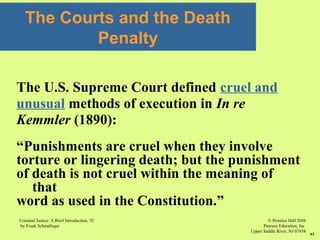 © Prentice Hall 2008
Pearson Education, Inc
Upper Saddle River, NJ 07458
Criminal Justice: A Brief Introduction, 7E
by Frank Schmalleger
63
The U.S. Supreme Court defined cruel and
unusual methods of execution in In re
Kemmler (1890):
“Punishments are cruel when they involve
torture or lingering death; but the punishment
of death is not cruel within the meaning of
that
word as used in the Constitution.”
The Courts and the Death
Penalty
 