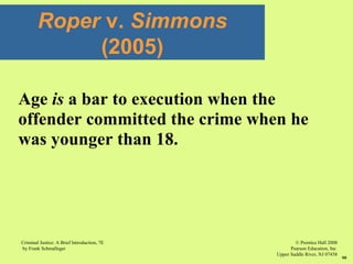 © Prentice Hall 2008
Pearson Education, Inc
Upper Saddle River, NJ 07458
Criminal Justice: A Brief Introduction, 7E
by Frank Schmalleger
66
Age is a bar to execution when the
offender committed the crime when he
was younger than 18.
Roper v. Simmons
(2005)
 