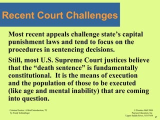 © Prentice Hall 2008
Pearson Education, Inc
Upper Saddle River, NJ 07458
Criminal Justice: A Brief Introduction, 7E
by Frank Schmalleger
67
Most recent appeals challenge state’s capital
punishment laws and tend to focus on the
procedures in sentencing decisions.
Still, most U.S. Supreme Court justices believe
that the “death sentence” is fundamentally
constitutional. It is the means of execution
and the population of those to be executed
(like age and mental inability) that are coming
into question.
Recent Court Challenges
 