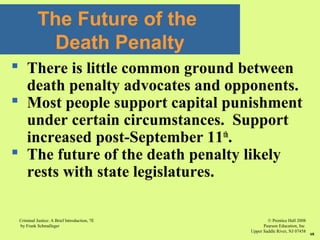 © Prentice Hall 2008
Pearson Education, Inc
Upper Saddle River, NJ 07458
Criminal Justice: A Brief Introduction, 7E
by Frank Schmalleger
68
 There is little common ground between
death penalty advocates and opponents.
 Most people support capital punishment
under certain circumstances. Support
increased post-September 11th
.
 The future of the death penalty likely
rests with state legislatures.
The Future of the
Death Penalty
 