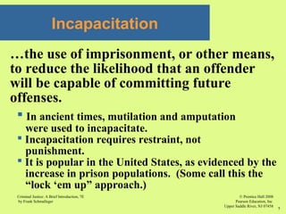 © Prentice Hall 2008
Pearson Education, Inc
Upper Saddle River, NJ 07458
Criminal Justice: A Brief Introduction, 7E
by Frank Schmalleger
7
Incapacitation
…the use of imprisonment, or other means,
to reduce the likelihood that an offender
will be capable of committing future
offenses.
 In ancient times, mutilation and amputation
were used to incapacitate.
 Incapacitation requires restraint, not
punishment.
 It is popular in the United States, as evidenced by the
increase in prison populations. (Some call this the
“lock ‘em up” approach.)
 
