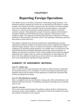 CHAPTER 9
Reporting Foreign Operations
This chapter focuses on the theory and practice of translating foreign operations. Two
translation methods, temporal and current-rate, are described and illustrated in a simple
example. The concept of economic exposure to the risk of changes in foreign exchange
rates is then introduced and is contrasted with the accounting exposure. Accounting
exposure is a function of the translation method used and is unlikely to reflect the
economic exposure. After relating the concept of economic exposure to the alternative
translation methods, the IFRS functional currency approach is illustrated in a more
complex example. The reporting of translation gains and losses in the parent’s financial
statements is discussed quite extensively, since it is the reporting of these gains and losses
that caused so much controversy.
This chapter is intended to lay the basic foundation for understanding the concepts
underlying the different methods of translation and the results of applying the methods in
relatively simple situations. There is no intent to be exhaustive in the treatment of the
complexities of translating foreign operations. For example, there is no discussion of the
interrelationship between inflation adjustments and foreign currency translation. In
addition, the statement of cash flows, which is fairly straight-forward under the temporal
method but more complex under the current rate method, has not been addressed. We
believe that these additional complexities are not essential to an understanding of the
basic issues underlying the reporting of foreign operations.
SUMMARY OF ASSIGNMENT MATERIAL
Case 9-1: Global corp.
This is a relatively short case that requires the student to analyze the facts to determine
the functional currency of five subsidiaries. Several of the situations described require
judgment and provide the student with the opportunity to identify the information that
was key in making their decisions.
Case 9-2: Elite Distributors Limited
This is a straightforward case that illustrates a foreign sales office and subsidiaries with
different functional currencies. Consolidation and segment reporting issues are touched
upon as well.
Case 9-3: Care Inc.
This is also a short case that requires the student to analyze the facts to determine the
functional currency of the subsidiary. A description of each of the temporal and current-
rate methods of translation is also required.
Copyright © 2014 Pearson Canada Inc. 436
 