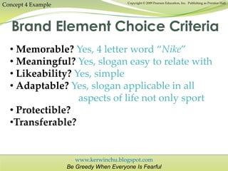www.kerwinchu.blogspot.com
Be Greedy When Everyone Is Fearful
Copyright © 2009 Pearson Education, Inc. Publishing as Prentice Hall
Concept 4 Example
Brand Element Choice Criteria
• Memorable? Yes, 4 letter word “Nike”
• Meaningful? Yes, slogan easy to relate with
• Likeability? Yes, simple
• Adaptable? Yes, slogan applicable in all
aspects of life not only sport
• Protectible?
•Transferable?
 