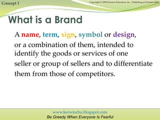 www.kerwinchu.blogspot.com
Be Greedy When Everyone Is Fearful
Copyright © 2009 Pearson Education, Inc. Publishing as Prentice Hall
A name, term, sign, symbol or design,
or a combination of them, intended to
identify the goods or services of one
seller or group of sellers and to differentiate
them from those of competitors.
What is a Brand
Concept 1
 