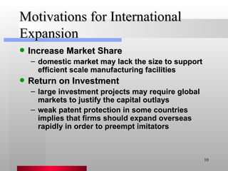 Motivations for International Expansion Increase Market Share domestic market may lack the size to support efficient scale manufacturing facilities Return on Investment large investment projects may require global markets to justify the capital outlays weak patent protection in some countries implies that firms should expand overseas rapidly in order to preempt imitators 