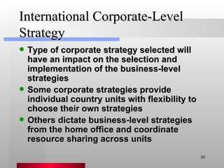 International Corporate-Level Strategy Type of corporate strategy selected will have an impact on the selection and implementation of the business-level strategies Some corporate strategies provide individual country units with flexibility to choose their own strategies Others dictate business-level strategies from the home office and coordinate resource sharing across units 