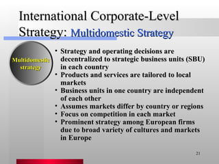 International Corporate-Level Strategy:  Multidomestic Strategy Strategy and operating decisions are decentralized to strategic business units (SBU) in each country Products and services are tailored to local markets Business units in one country are independent of each other  Assumes markets differ by country or regions Focus on competition in each market Prominent strategy among European firms due to broad variety of cultures and markets in Europe Multidomestic strategy 