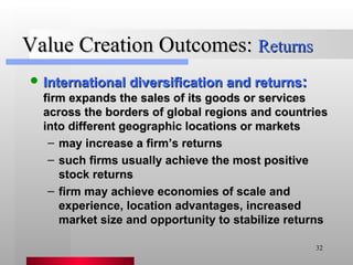 Value Creation Outcomes:  Returns International diversification and returns :   firm expands the sales of its goods or services across the borders of global regions and countries into different geographic locations or markets may increase a firm’s returns such firms usually achieve the most positive stock returns firm may achieve economies of scale and experience, location advantages, increased market size and opportunity to stabilize returns 