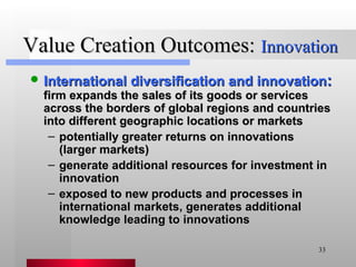 Value Creation Outcomes:  Innovation International diversification and innovation :   firm expands the sales of its goods or services across the borders of global regions and countries into different geographic locations or markets potentially greater returns on innovations (larger markets) generate additional resources for investment in innovation exposed to new products and processes in international markets, generates additional knowledge leading to innovations 