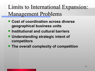 Limits to International Expansion: Management Problems Cost of coordination across diverse geographical business units Institutional and cultural barriers Understanding strategic intent of competitors The overall complexity of competition 