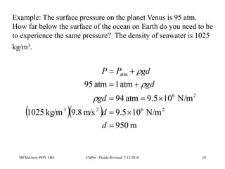 MFMcGraw-PHY 1401 Ch09e - Fluids-Revised: 7/12/2010 10
Example: The surface pressure on the planet Venus is 95 atm.
How far below the surface of the ocean on Earth do you need to be
to experience the same pressure? The density of seawater is 1025
kg/m3.
  
m
950
N/m
10
9.5
m/s
8
.
9
kg/m
1025
N/m
10
9.5
atm
94
atm
1
atm
95
2
6
2
3
2
6
atm










d
d
gd
gd
gd
P
P



 