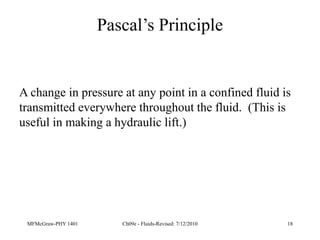 MFMcGraw-PHY 1401 Ch09e - Fluids-Revised: 7/12/2010 18
Pascal’s Principle
A change in pressure at any point in a confined fluid is
transmitted everywhere throughout the fluid. (This is
useful in making a hydraulic lift.)
 