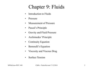 MFMcGraw-PHY 1401 Ch09e - Fluids-Revised: 7/12/2010 2
Chapter 9: Fluids
• Introduction to Fluids
• Pressure
• Measurement of Pressure
• Pascal’s Principle
• Gravity and Fluid Pressure
• Archimedes’ Principle
• Continuity Equation
• Bernoulli’s Equation
• Viscosity and Viscous Drag
• Surface Tension
 