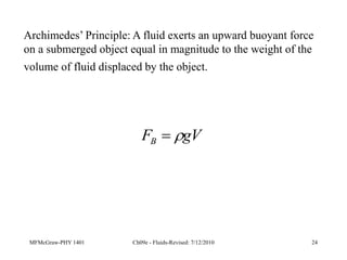 MFMcGraw-PHY 1401 Ch09e - Fluids-Revised: 7/12/2010 24
gV
FB 

Archimedes’ Principle: A fluid exerts an upward buoyant force
on a submerged object equal in magnitude to the weight of the
volume of fluid displaced by the object.
 