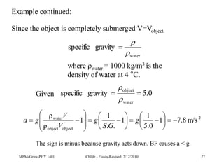 MFMcGraw-PHY 1401 Ch09e - Fluids-Revised: 7/12/2010 27
Since the object is completely submerged V=Vobject.
water
gravity
specific



where water = 1000 kg/m3 is the
density of water at 4 °C.
Given 0
.
5
gravity
specific
water
object




2
object
object
water
m/s
8
.
7
1
0
.
5
1
1
.
.
1
1
ρ
ρ



























 g
G
S
g
V
V
g
a
Example continued:
The sign is minus because gravity acts down. BF causes a < g.
 