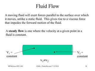 MFMcGraw-PHY 1401 Ch09e - Fluids-Revised: 7/12/2010 28
Fluid Flow
A moving fluid will exert forces parallel to the surface over which
it moves, unlike a static fluid. This gives rise to a viscous force
that impedes the forward motion of the fluid.
A steady flow is one where the velocity at a given point in a
fluid is constant.
V1 =
constant
V2 =
constant
v1v2
 