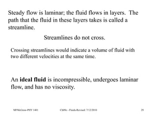 MFMcGraw-PHY 1401 Ch09e - Fluids-Revised: 7/12/2010 29
Steady flow is laminar; the fluid flows in layers. The
path that the fluid in these layers takes is called a
streamline.
An ideal fluid is incompressible, undergoes laminar
flow, and has no viscosity.
Streamlines do not cross.
Crossing streamlines would indicate a volume of fluid with
two different velocities at the same time.
 