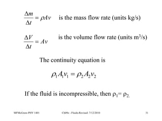 MFMcGraw-PHY 1401 Ch09e - Fluids-Revised: 7/12/2010 31
is the mass flow rate (units kg/s)
Av
t
m




Av
t
V


 is the volume flow rate (units m3/s)
2
2
2
1
1
1 v
A
v
A 
 
The continuity equation is
If the fluid is incompressible, then 1= 2.
 