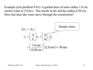 MFMcGraw-PHY 1401 Ch09e - Fluids-Revised: 7/12/2010 32
Example (text problem 9.41): A garden hose of inner radius 1.0 cm
carries water at 2.0 m/s. The nozzle at the end has radius 0.20 cm.
How fast does the water move through the constriction?
  m/s
50
m/s
0
.
2
cm
0.20
cm
0
.
1
2
1
2
2
2
1
1
2
1
2
2
2
1
1



























v
r
r
v
A
A
v
v
A
v
A


Simple ratios
 