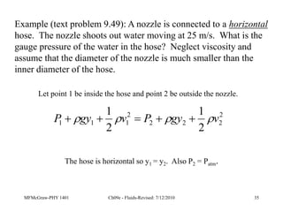 MFMcGraw-PHY 1401 Ch09e - Fluids-Revised: 7/12/2010 35
Example (text problem 9.49): A nozzle is connected to a horizontal
hose. The nozzle shoots out water moving at 25 m/s. What is the
gauge pressure of the water in the hose? Neglect viscosity and
assume that the diameter of the nozzle is much smaller than the
inner diameter of the hose.
2
2
2
2
2
1
1
1
2
1
2
1
v
gy
P
v
gy
P 


 




Let point 1 be inside the hose and point 2 be outside the nozzle.
The hose is horizontal so y1 = y2. Also P2 = Patm.
 