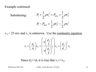 MFMcGraw-PHY 1401 Ch09e - Fluids-Revised: 7/12/2010 36
2
1
2
2
atm
1
2
2
atm
2
1
1
2
1
2
1
2
1
2
1
v
v
P
P
v
P
v
P










Substituting:
v2 = 25 m/s and v1 is unknown. Use the continuity equation.
2
2
1
2
2
2
1
2
2
2
1
2
1
2
2
v
d
d
v
d
d
v
A
A
v 














































Since d2<<d1 it is true that v1<<v2.
Example continued:
 