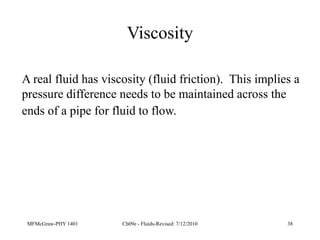 MFMcGraw-PHY 1401 Ch09e - Fluids-Revised: 7/12/2010 38
Viscosity
A real fluid has viscosity (fluid friction). This implies a
pressure difference needs to be maintained across the
ends of a pipe for fluid to flow.
 