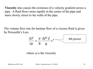 MFMcGraw-PHY 1401 Ch09e - Fluids-Revised: 7/12/2010 39
Viscosity also causes the existence of a velocity gradient across a
pipe. A fluid flows more rapidly in the center of the pipe and
more slowly closer to the walls of the pipe.
The volume flow rate for laminar flow of a viscous fluid is given
by Poiseuille’s Law.
4
8
r
L
P
t
V

 



where  is the viscosity
4th power
 