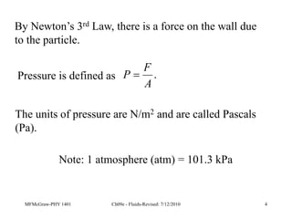 MFMcGraw-PHY 1401 Ch09e - Fluids-Revised: 7/12/2010 4
Pressure is defined as .
A
F
P 
The units of pressure are N/m2 and are called Pascals
(Pa).
Note: 1 atmosphere (atm) = 101.3 kPa
By Newton’s 3rd Law, there is a force on the wall due
to the particle.
 