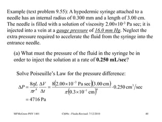 MFMcGraw-PHY 1401 Ch09e - Fluids-Revised: 7/12/2010 40
Example (text problem 9.55): A hypodermic syringe attached to a
needle has an internal radius of 0.300 mm and a length of 3.00 cm.
The needle is filled with a solution of viscosity 2.0010-3 Pa sec; it is
injected into a vein at a gauge pressure of 16.0 mm Hg. Neglect the
extra pressure required to accelerate the fluid from the syringe into the
entrance needle.
(a) What must the pressure of the fluid in the syringe be in
order to inject the solution at a rate of 0.250 mL/sec?
Solve Poiseuille’s Law for the pressure difference:
  
 
Pa
4716
sec
cm
250
.
0
cm
10
3
.
0
cm
00
.
3
sec
Pa
10
00
.
2
8
8 3
4
1
3
4














t
V
r
L
P
 