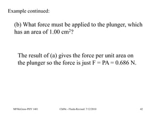 MFMcGraw-PHY 1401 Ch09e - Fluids-Revised: 7/12/2010 42
(b) What force must be applied to the plunger, which
has an area of 1.00 cm2?
Example continued:
The result of (a) gives the force per unit area on
the plunger so the force is just F = PA = 0.686 N.
 