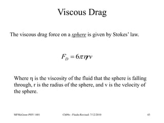 MFMcGraw-PHY 1401 Ch09e - Fluids-Revised: 7/12/2010 43
Viscous Drag
The viscous drag force on a sphere is given by Stokes’ law.
rv
FD 
6

Where  is the viscosity of the fluid that the sphere is falling
through, r is the radius of the sphere, and v is the velocity of
the sphere.
 