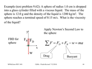 MFMcGraw-PHY 1401 Ch09e - Fluids-Revised: 7/12/2010 44
Example (text problem 9.62): A sphere of radius 1.0 cm is dropped
into a glass cylinder filled with a viscous liquid. The mass of the
sphere is 12.0 g and the density of the liquid is 1200 kg/m3. The
sphere reaches a terminal speed of 0.15 m/s. What is the viscosity
of the liquid?
FBD for
sphere ma
w
F
F
F B
D 




FD
w
x
y
FB
Apply Newton’s Second Law to
the sphere
Drag Buoyant
 