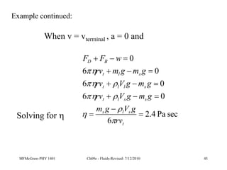 MFMcGraw-PHY 1401 Ch09e - Fluids-Revised: 7/12/2010 45
Example continued:
When v = vterminal , a = 0 and
sec
Pa
4
.
2
6
0
6
0
6
0
6
0















t
s
l
s
s
s
l
t
s
l
l
t
s
l
t
B
D
rv
g
V
g
m
g
m
g
V
rv
g
m
g
V
rv
g
m
g
m
rv
w
F
F








Solving for 
 