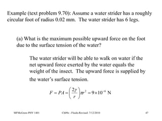 MFMcGraw-PHY 1401 Ch09e - Fluids-Revised: 7/12/2010 47
Example (text problem 9.70): Assume a water strider has a roughly
circular foot of radius 0.02 mm. The water strider has 6 legs.
(a) What is the maximum possible upward force on the foot
due to the surface tension of the water?
The water strider will be able to walk on water if the
net upward force exerted by the water equals the
weight of the insect. The upward force is supplied by
the water’s surface tension.
N
10
9
2 6
2 









 r
r
PA
F 

 