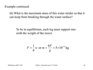 MFMcGraw-PHY 1401 Ch09e - Fluids-Revised: 7/12/2010 48
(b) What is the maximum mass of this water strider so that it
can keep from breaking through the water surface?
Example continued:
To be in equilibrium, each leg must support one-
sixth the weight of the insect.
kg
10
5
6
or
6
1 6





g
F
m
w
F
 