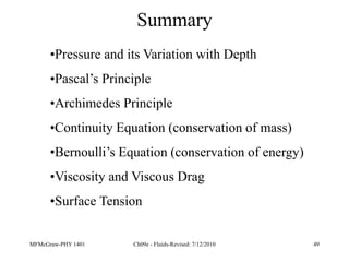 MFMcGraw-PHY 1401 Ch09e - Fluids-Revised: 7/12/2010 49
Summary
•Pressure and its Variation with Depth
•Pascal’s Principle
•Archimedes Principle
•Continuity Equation (conservation of mass)
•Bernoulli’s Equation (conservation of energy)
•Viscosity and Viscous Drag
•Surface Tension
 