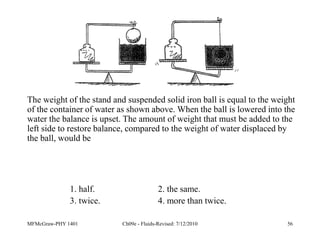 MFMcGraw-PHY 1401 Ch09e - Fluids-Revised: 7/12/2010 56
The weight of the stand and suspended solid iron ball is equal to the weight
of the container of water as shown above. When the ball is lowered into the
water the balance is upset. The amount of weight that must be added to the
left side to restore balance, compared to the weight of water displaced by
the ball, would be
1. half. 2. the same.
3. twice. 4. more than twice.
 