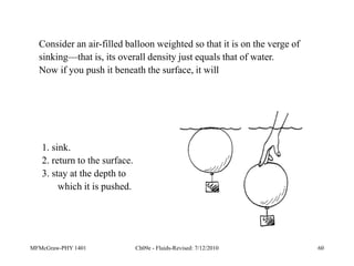 MFMcGraw-PHY 1401 Ch09e - Fluids-Revised: 7/12/2010 60
Consider an air-filled balloon weighted so that it is on the verge of
sinking—that is, its overall density just equals that of water.
Now if you push it beneath the surface, it will
1. sink.
2. return to the surface.
3. stay at the depth to
which it is pushed.
 