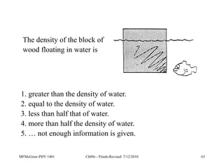 MFMcGraw-PHY 1401 Ch09e - Fluids-Revised: 7/12/2010 63
The density of the block of
wood floating in water is
1. greater than the density of water.
2. equal to the density of water.
3. less than half that of water.
4. more than half the density of water.
5. … not enough information is given.
 